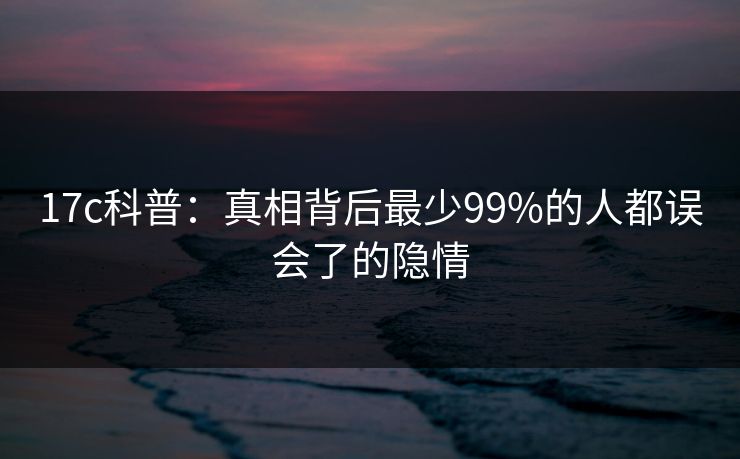 17c科普：真相背后最少99%的人都误会了的隐情