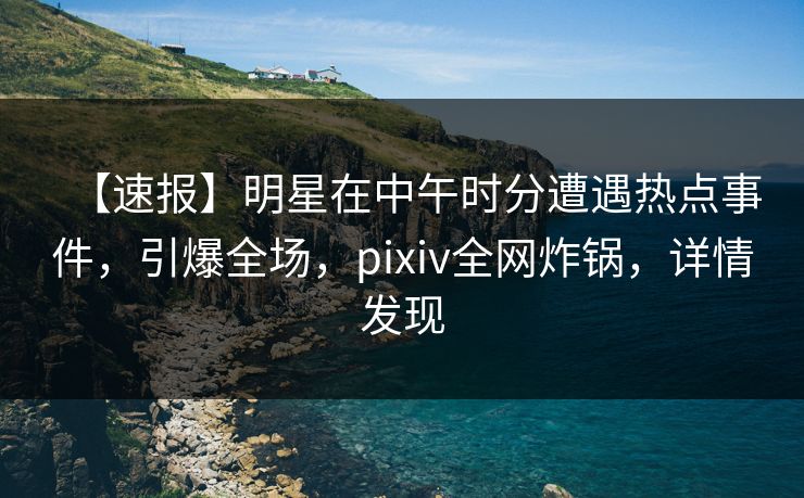 【速报】明星在中午时分遭遇热点事件，引爆全场，pixiv全网炸锅，详情发现