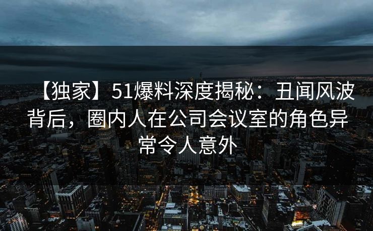 【独家】51爆料深度揭秘：丑闻风波背后，圈内人在公司会议室的角色异常令人意外