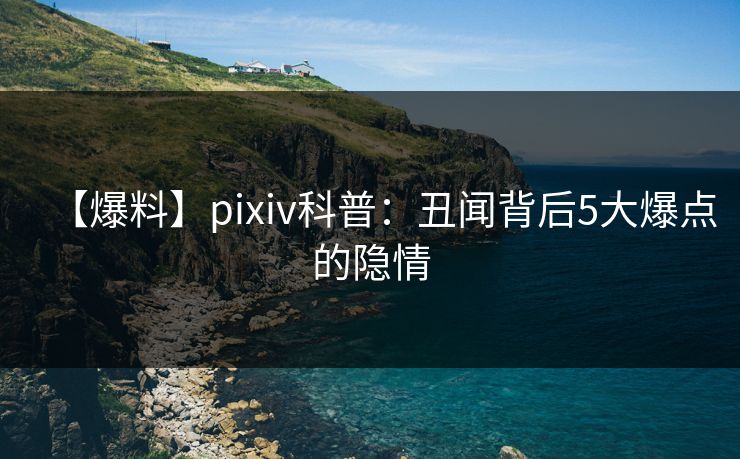 【爆料】pixiv科普：丑闻背后5大爆点的隐情