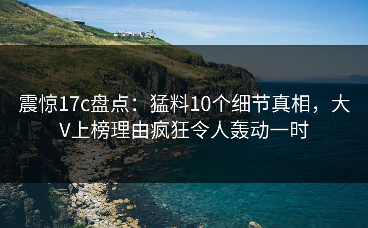 震惊17c盘点：猛料10个细节真相，大V上榜理由疯狂令人轰动一时