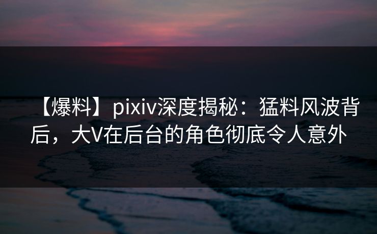 【爆料】pixiv深度揭秘：猛料风波背后，大V在后台的角色彻底令人意外