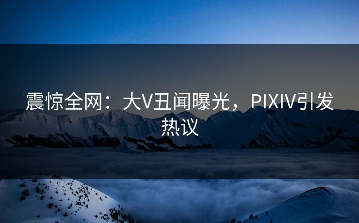 震惊全网：大V丑闻曝光，PIXIV引发热议