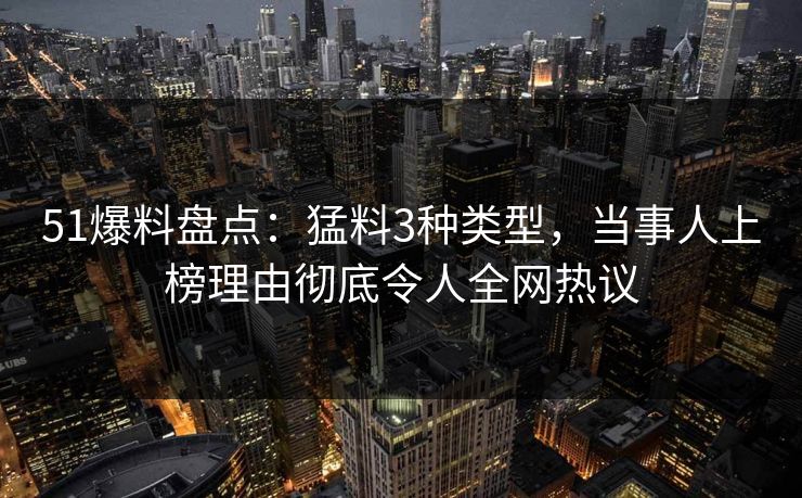 51爆料盘点：猛料3种类型，当事人上榜理由彻底令人全网热议