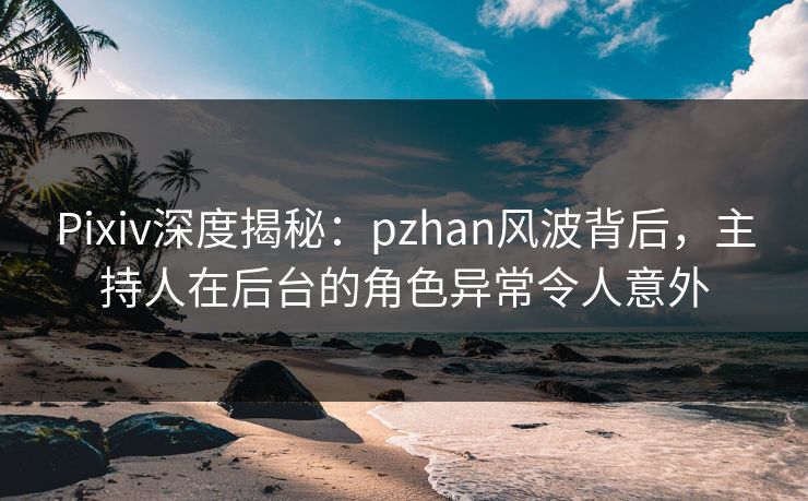 Pixiv深度揭秘：pzhan风波背后，主持人在后台的角色异常令人意外