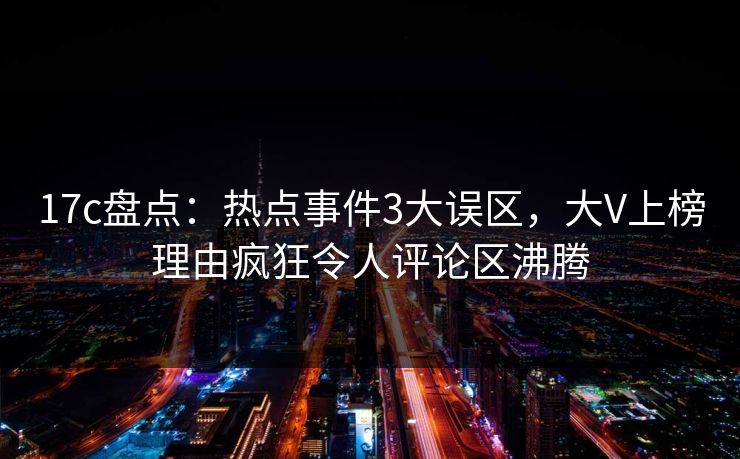 17c盘点：热点事件3大误区，大V上榜理由疯狂令人评论区沸腾