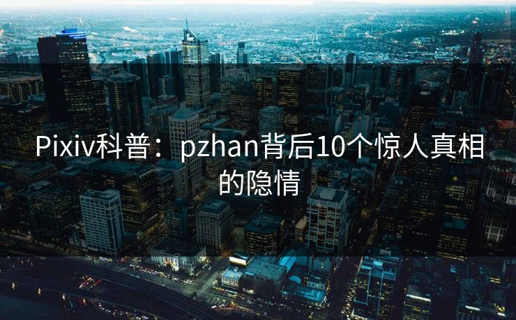 Pixiv科普：pzhan背后10个惊人真相的隐情