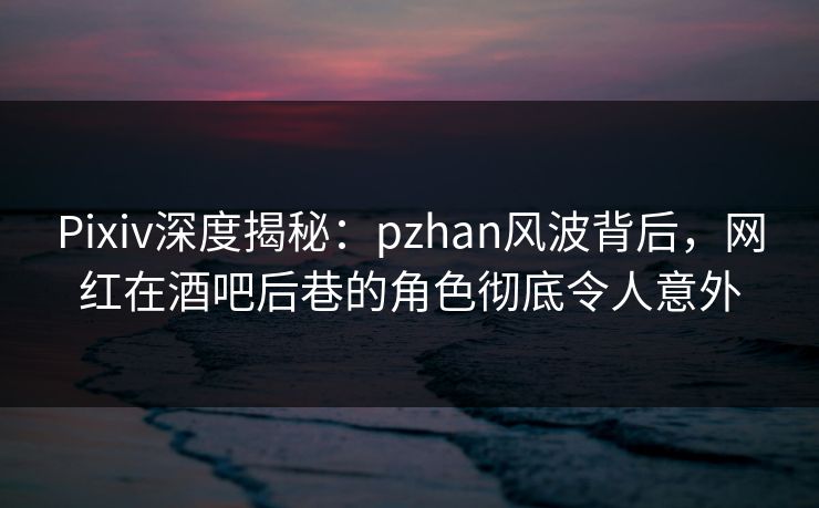 Pixiv深度揭秘：pzhan风波背后，网红在酒吧后巷的角色彻底令人意外