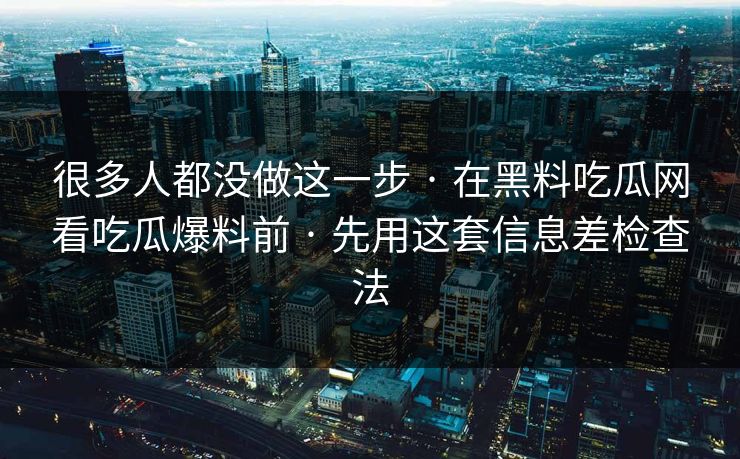 很多人都没做这一步 · 在黑料吃瓜网看吃瓜爆料前 · 先用这套信息差检查法