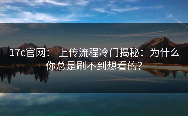17c官网： 上传流程冷门揭秘：为什么你总是刷不到想看的？