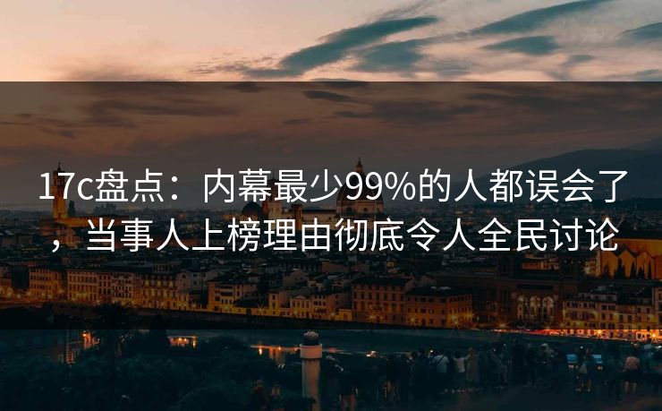 17c盘点：内幕最少99%的人都误会了，当事人上榜理由彻底令人全民讨论