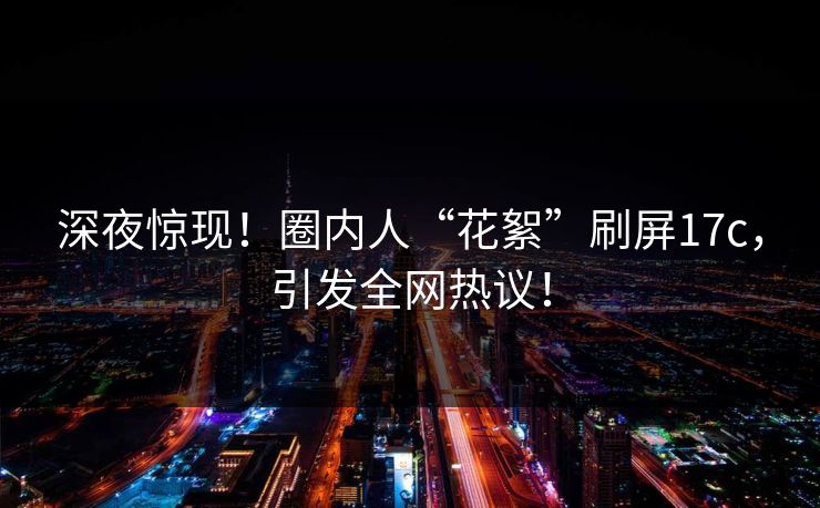 深夜惊现!圈内人“花絮”刷屏17c,引发全网热议! 深夜惊现!圈内人“花絮”刷屏17c,引发全网热议!