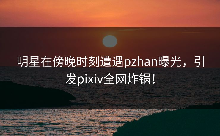 明星在傍晚时刻遭遇pzhan曝光，引发pixiv全网炸锅！