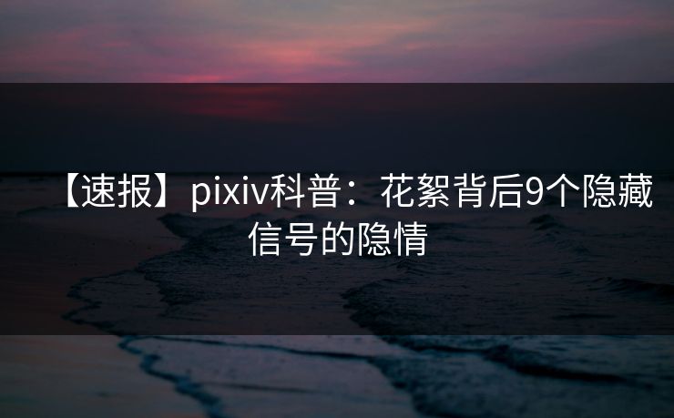 【速报】pixiv科普：花絮背后9个隐藏信号的隐情