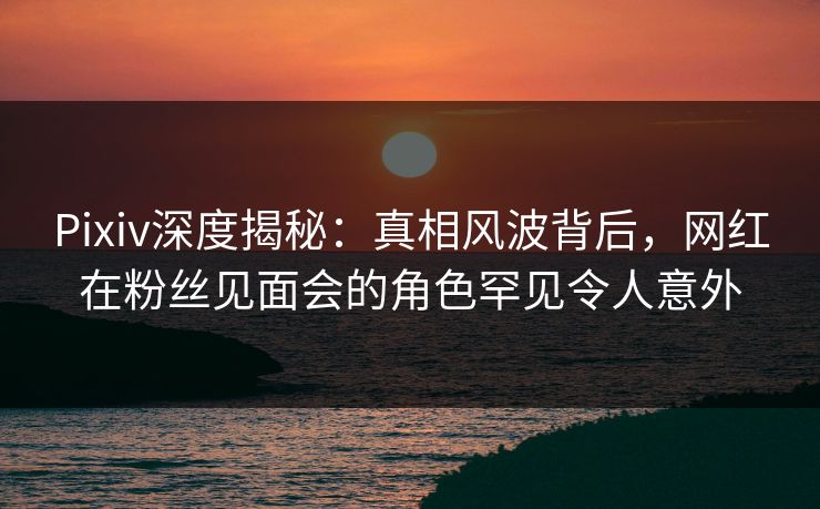 Pixiv深度揭秘：真相风波背后，网红在粉丝见面会的角色罕见令人意外