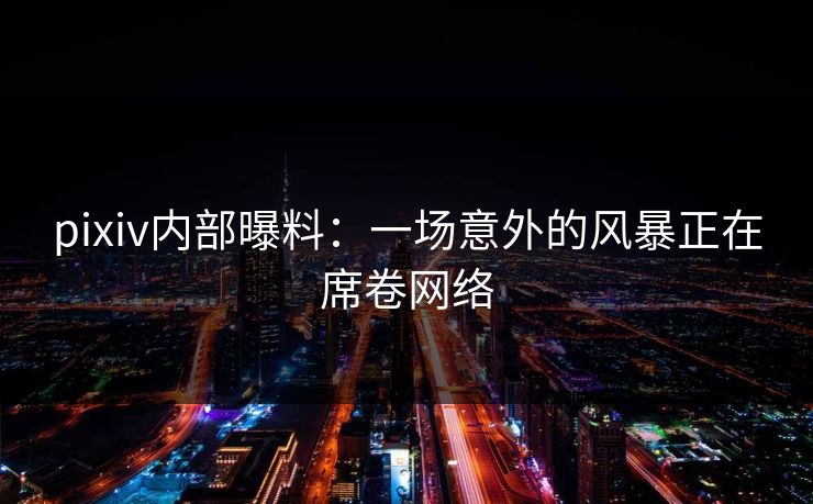 pixiv内部曝料：一场意外的风暴正在席卷网络
