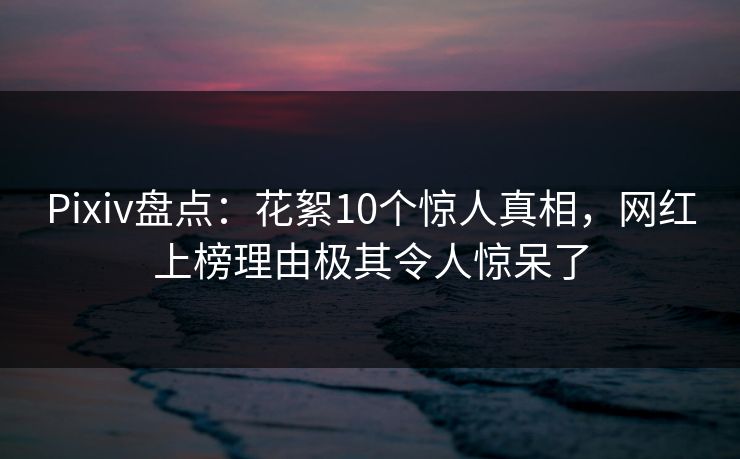 Pixiv盘点：花絮10个惊人真相，网红上榜理由极其令人惊呆了