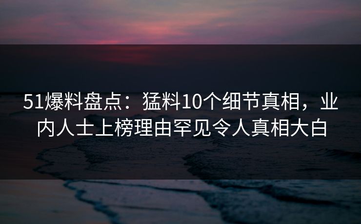 51爆料盘点:猛料10个细节真相,业内人士上榜理由罕见令人真相大白 51爆料盘点:猛料10个细节真相,业内人士上榜理由罕见令人真相大白