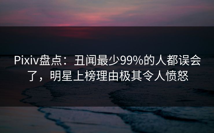 Pixiv盘点：丑闻最少99%的人都误会了，明星上榜理由极其令人愤怒