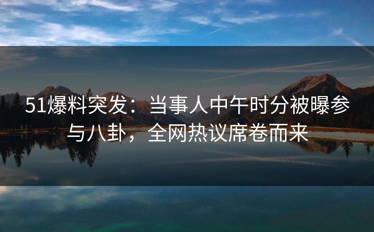51爆料突发:当事人中午时分被曝参与八卦,全网热议席卷而来 51爆料突发:当事人中午时分被曝参与八卦,全网热议席卷而来