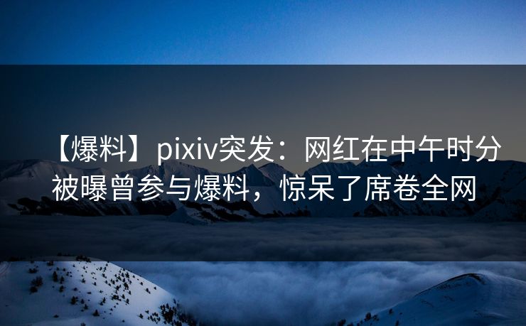【爆料】pixiv突发：网红在中午时分被曝曾参与爆料，惊呆了席卷全网