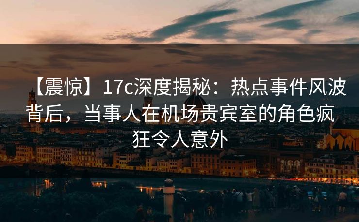 【震惊】17c深度揭秘：热点事件风波背后，当事人在机场贵宾室的角色疯狂令人意外