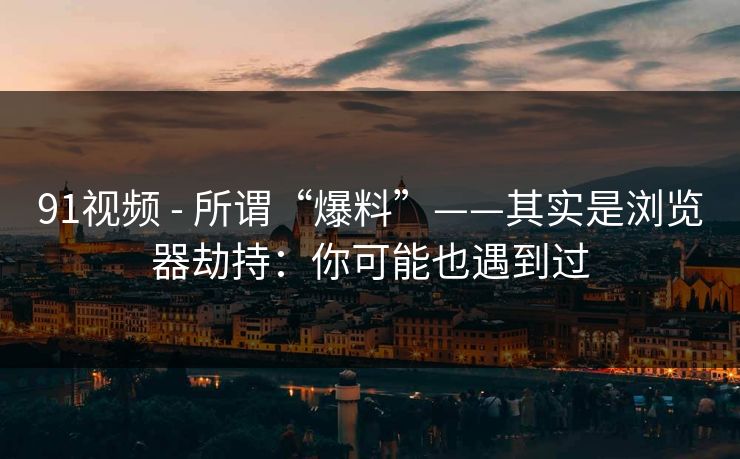 91视频 - 所谓“爆料”——其实是浏览器劫持：你可能也遇到过