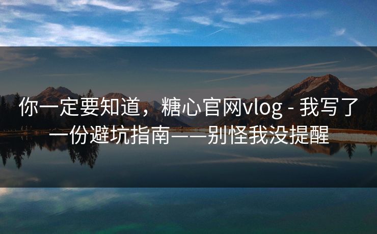 你一定要知道，糖心官网vlog - 我写了一份避坑指南——别怪我没提醒