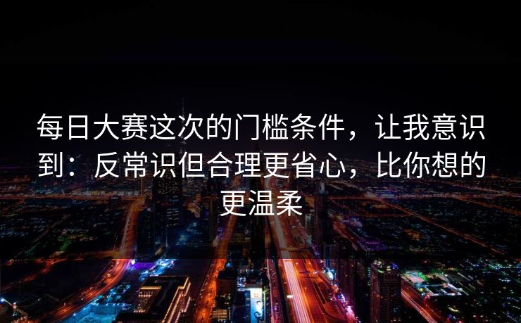 每日大赛这次的门槛条件,让我意识到:反常识但合理更省心,比你想的更温柔 每日大赛这次的门槛条件,让我意识到:反常识但合理更省心,比你想的更温柔