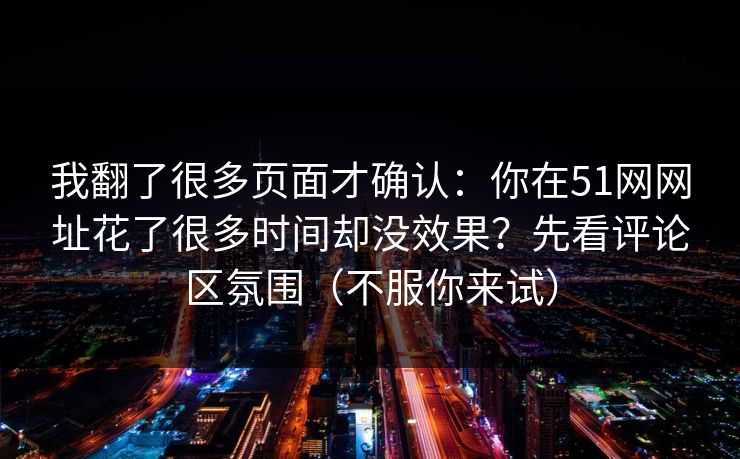 我翻了很多页面才确认：你在51网网址花了很多时间却没效果？先看评论区氛围（不服你来试）