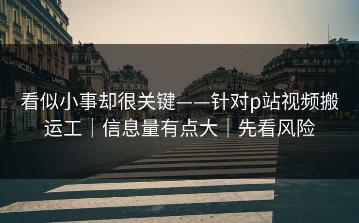 看似小事却很关键——针对p站视频搬运工｜信息量有点大｜先看风险