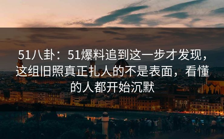 51八卦：51爆料追到这一步才发现，这组旧照真正扎人的不是表面，看懂的人都开始沉默